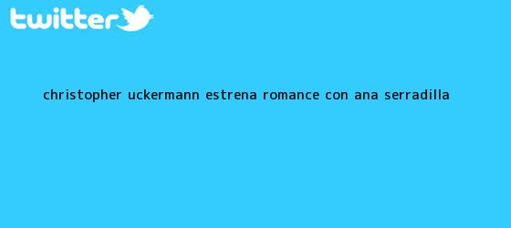 trinos de Christopher Uckermann estrena romance con <b>Ana Serradilla</b>