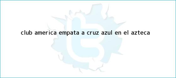 trinos de <b>Club América</b> empata a Cruz Azul en el Azteca