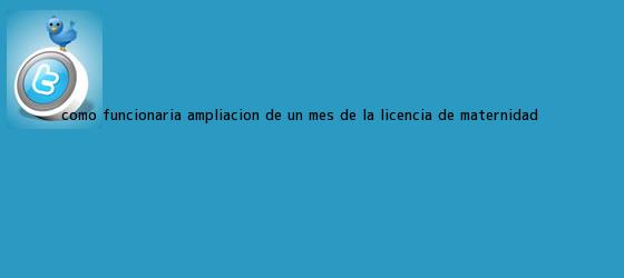 trinos de Como funcionaria ampliacion de un mes de la <b>licencia de maternidad</b>