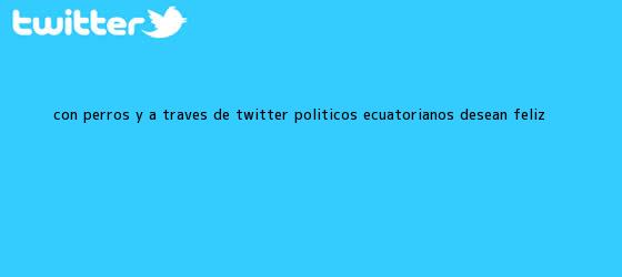 trinos de Con perros y a través de Twitter, políticos ecuatorianos desean <b>Feliz</b> <b>...</b>