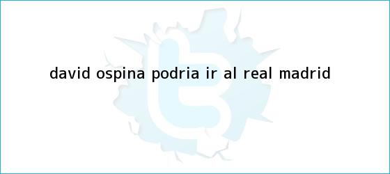 trinos de <b>David Ospina</b> podria ir al Real Madrid