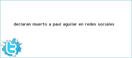 trinos de <b>Declaran muerto a Paul Aguilar en Redes Sociales</b>