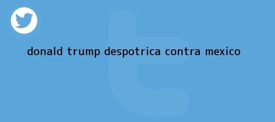 trinos de <b>Donald Trump</b> despotrica contra México