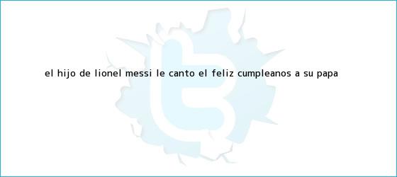 trinos de El hijo de <b>Lionel Messi</b> le cantó el feliz cumpleaños a su papá