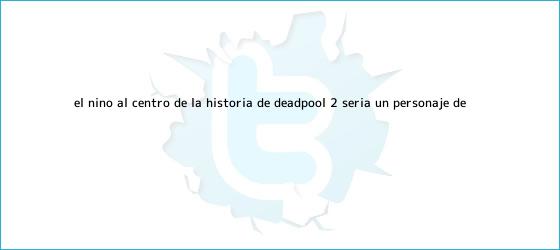 trinos de El niño al centro de la historia de <b>Deadpool</b> 2 sería un personaje de ...