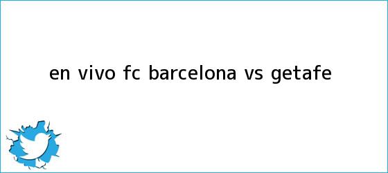 trinos de En vivo: FC <b>Barcelona vs. Getafe</b>