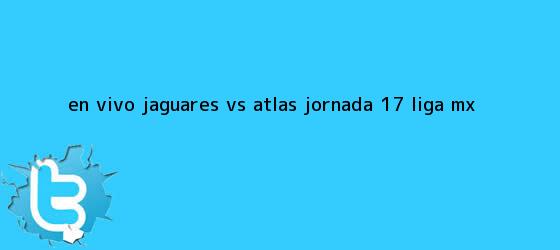 trinos de EN VIVO: Jaguares <b>vs Atlas</b> jornada 17 Liga MX