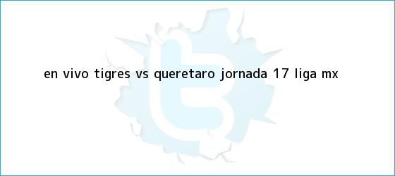 trinos de EN VIVO: <b>Tigres vs Querétaro</b> jornada 17 Liga MX