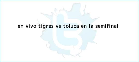 trinos de EN <b>VIVO</b>: <b>Tigres vs Toluca</b> en la semifinal