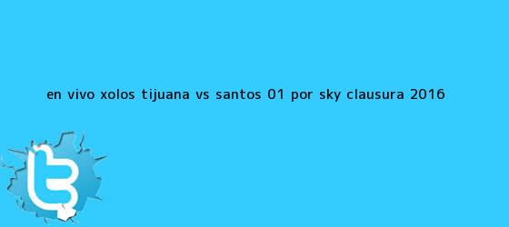 trinos de EN VIVO: Xolos <b>Tijuana vs Santos</b> (0-1) por SKY Clausura 2016