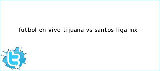 trinos de Futbol en vivo: <b>Tijuana vs Santos</b>, Liga MX