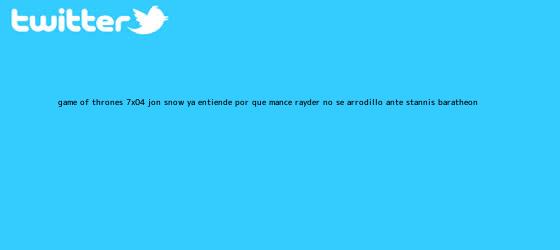 trinos de <b>Game of Thrones 7x04</b>: Jon Snow ya entiende por qué Mance Rayder no se arrodilló ante Stannis Baratheon
