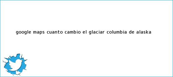 ver tweets sobre google maps cuanto cambio el glaciar columbia de alaska trinos de Google <b>Maps</b>: ¿cuánto cambió el glaciar Columbia de Alaska?