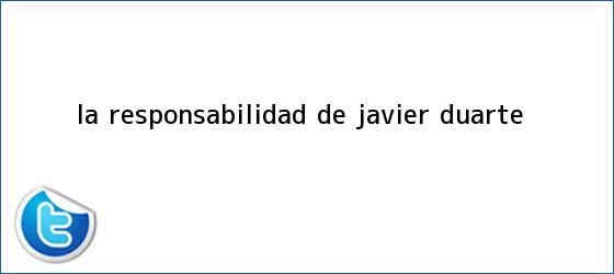 trinos de La responsabilidad de <b>Javier Duarte</b>