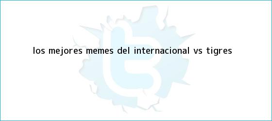 trinos de Los mejores memes del <b>Internacional vs Tigres</b>