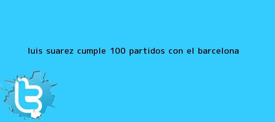 trinos de Luis Suárez cumple 100 partidos con el <b>Barcelona</b>