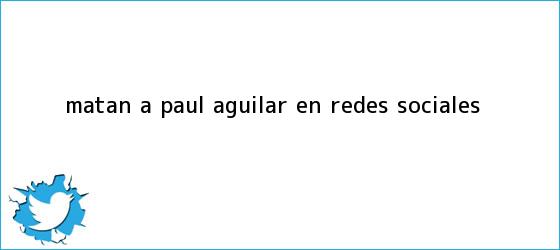 trinos de Matan a <b>Paul Aguilar</b> en redes sociales