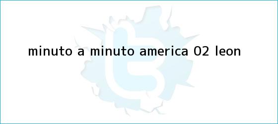 trinos de MINUTO A MINUTO: <b>América</b> 0-2 <b>León</b>