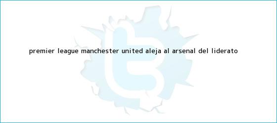 trinos de <b>Premier League</b>: Manchester United aleja al Arsenal del liderato