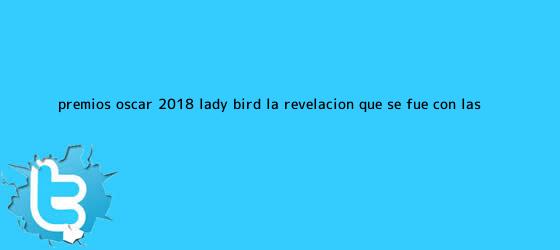 trinos de Premios Oscar 2018: <b>Lady Bird</b>, la revelación que se fue con las ...