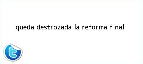 trinos de Queda destrozada la <b>Reforma</b> final