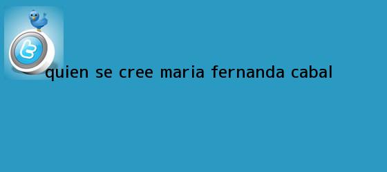 trinos de ¿Quién se cree <b>María Fernanda Cabal</b>?