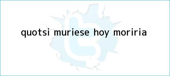 trinos de "Si muriese <b>hoy</b>, moriría...