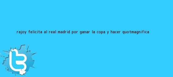 trinos de Rajoy felicita al <b>Real Madrid</b> por ganar la Copa y hacer "magnífica ...