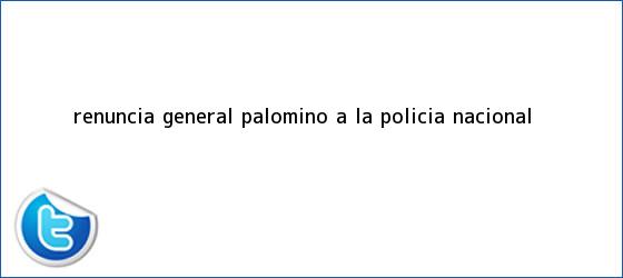 trinos de Renuncia <b>general Palomino</b> a la Policía Nacional