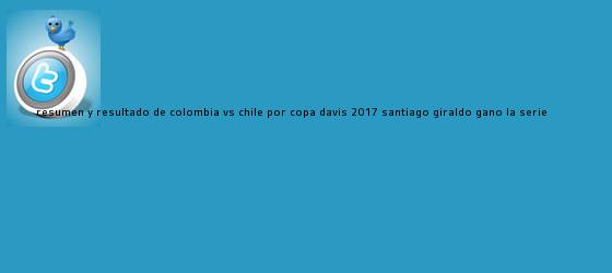 trinos de Resumen y resultado de <b>Colombia</b> VS Chile por <b>Copa Davis 2017</b>, Santiago Giraldo ganó la serie