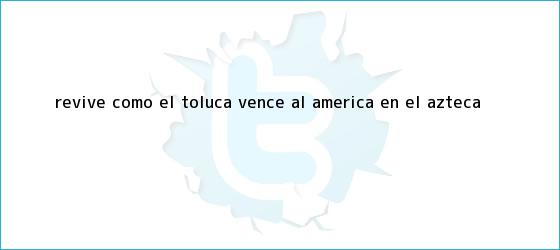 trinos de Revive cómo el <b>Toluca</b> vence al <b>América</b> en el Azteca
