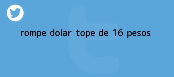 trinos de Rompe <b>dólar</b> tope de 16 pesos