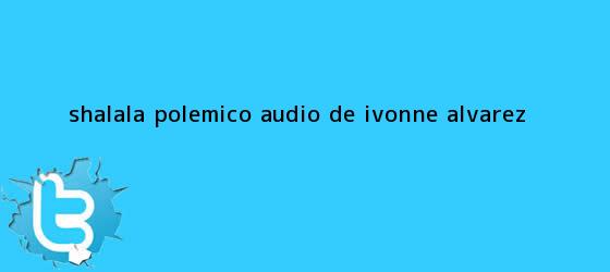 trinos de #ShaLaLa Polémico audio de <b>Ivonne Álvarez</b>