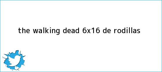 trinos de <b>The Walking Dead 6x16</b>: de rodillas