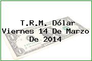 T.R.M. Dólar Viernes 14 De Marzo De 2014