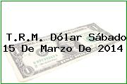 T.R.M. Dólar Sábado 15 De Marzo De 2014