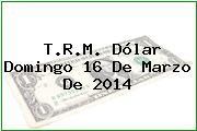 T.R.M. Dólar Domingo 16 De Marzo De 2014