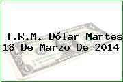 T.R.M. Dólar Martes 18 De Marzo De 2014