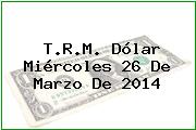T.R.M. Dólar Miércoles 26 De Marzo De 2014