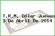 T.R.M. Dólar Jueves 3 De Abril De 2014