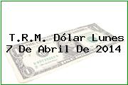 T.R.M. Dólar Lunes 7 De Abril De 2014