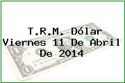 T.R.M. Dólar Viernes 11 De Abril De 2014