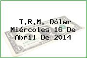 T.R.M. Dólar Miércoles 16 De Abril De 2014