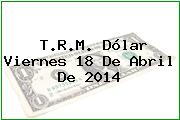 T.R.M. Dólar Viernes 18 De Abril De 2014