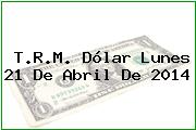 T.R.M. Dólar Lunes 21 De Abril De 2014