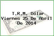 T.R.M. Dólar Viernes 25 De Abril De 2014