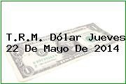 T.R.M. Dólar Jueves 22 De Mayo De 2014