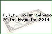 T.R.M. Dólar Sábado 24 De Mayo De 2014
