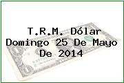 T.R.M. Dólar Domingo 25 De Mayo De 2014