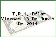 T.R.M. Dólar Viernes 13 De Junio De 2014